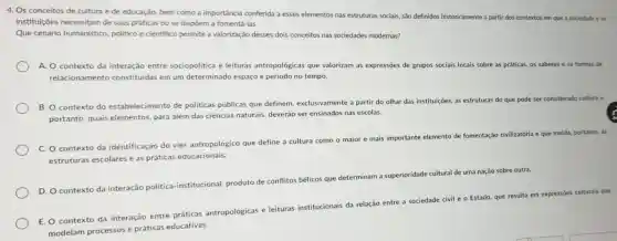 4. Os conceitos de cultura e de educação.bem como a importância conferida a esses elementos nas estruturas sociais, são definidos historicamente a parti dos contextos em que a sociedade e as
instituições necessitam de suas práticas ou se dispōem a fomentá -las.
Que cenário humanístic , politico e cientifico permite a valorização desses dois conceitos nas sociedades modernas?
A. O contexto da interação entre sociopolitica e leituras antropológicas que valorizam as expressões de grupos sociais locais sobre as práticas, os saberes e as formas de
relacionamento constituidas em um determinado espaço e periodo no tempo.
B. O contexto do estabelecimento de politicas públicas que definem, exclusivamente a partir do olhar das instituiçōes, as estruturas do que pode ser considerado cultura e.
portanto, quais elementos, para além das ciências naturais.deverão ser ensinados nas escolas.
C. O contexto da identificação do viés antropológico que define a cultura como o maior e mais importante elemento de fomentação civilizatória e que molda.portanto, as
estruturas escolares e as práticas educacionais.
D. O contexto da interação politica -institucional, produto de conflitos bélicos que determinam a superioridade cultural de uma nação sobre outra.
E. O contexto da interação entre práticas antropológicas e leituras institucionais da relação entre a sociedade civil e o Estado, que resulta em expressóes culturals que
modelam processos e práticas educativas.