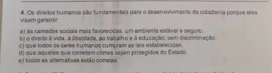 4. Os direitos humanos são fundamentais para o desenvolvimento da cidadania porque eles
visam garantir:
a) às camadas sociais mais favorecidas, um ambiente estável e seguro.
b) o direito à vida, à liberdade, ao trabalho e à educação ; sem discriminação.
c) que todos os seres humanos cumpram as leis estabelecidas.
d) que aqueles que cometem crimes sejam protegidos do Estado.
e) todas as alternativas estão corretas.