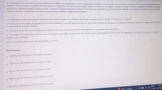 4) Os engenheiros geotécnicos são profissionais hábeis em identificar os riscos potenciais envolvidos nas estruturas de construção propostas em um local.Eles podem fazer
isso por meio de uma variedade de técnicas de investigação, incluindo amostragem direta por meio de sondagens e poços de teste e técnicas geofisicas indiretas. A análise
geotécnica usando software especial pode modelar o comportamento estrutural com base em parâmetros geotécnicos para estimar o movimento do mundo real e projetar
cenários de ação. Com base no contexto apresentado, analise as seguintes sentenças:
1-0 objetivo de uma investigação geotécnica do localé fornecer um relatório detalhado à empresa de construção antes de iniciar o trabalho.
II- O escopo da investigação geotécnica do local envolve a coleta de amostras de solo, execução de testes de laboratório, pesquisa de literatura disponivel mapeamento/registro
e realização de análises no local.
III-Campanhas de investigações geológico geotécnicas são executadas após o inicio preliminar dos projetos de engenharia.
IV- Os dados coletados dos estudos de investigações geológico geotécnicos são usados para classificação do local, muros de contenção, drenagem do local e fundações de
edificios, por exemplo.
Agora, assinale a alternativa que apresenta a correta:
Alternativas:
a) Apenas as afirmativas I III estão corretas.
b) Apenas as afirmativasi 1 IV estão corretas.
c) Apenas as afirmativas IIe III estão corretas.
d) Apenas as afirmativas 1, IIe IV estão corretas.
e) Apenas as afirmativas II, III e IV estão corretas.