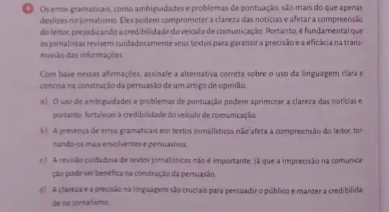 4 Os erros gramaticais, como ambiguidades e problemas de pontuação, são mais do que apenas
deslizes no jornalismo. Eles podem comprometer a clareza das notícias e afetar a compreensão
do leitor, prejudicandoa credibilidade do veículo de comunicação. Portanto, é fundamental que
os jornalistas revisem cuidadosamente seus textos para garantir a precisão e a eficácia na trans-
missão das informações
Com base nessas afirmações assinale a alternativa correta sobre o uso da linguagem clara e
concisa na construção da persuasão de um artigo de opinião.
a) Ouso de ambiguidades e problemas de pontuação podem aprimorar a clareza das notícias e,
portanto, fortalecer credibilidade do veículo de comunicação.
b) A presença de erros gramaticais em textos jornalísticos não'afeta a compreensão do leitor, tor-
nando-os mais envolventes e persuasivos.
c) A revisão cuidadosa de textos jornalisticos não é importante, já que a imprecisão na comunica-
ção pode ser benéfica na construção da persuasão.
d) A clareza e a precisão na linguagem são cruciais para persuadiro público e manter a credibilida-
de no jornalismo