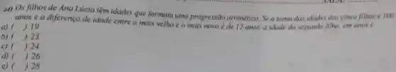 4) Os filhos de Ana Lúcia têm idades que formam uma progressão aritmetica Sea soma das idades dos cinco filhos é 100
s e a diferenca de idade entre o mais velho c o mais novo e de 12 anos,a idade do segundo filho, cm anos e
a) () 19
b) () 23
c) () 24
d) () 26
e) () 28