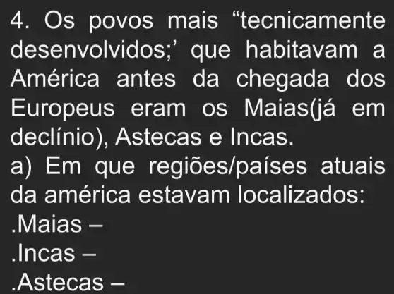 4. Os p ovos mais "te cnica ment e
dese nvo ,que habit avam a
Améri ca an tes da chegada dos
Europ eus e ram o s Mala s(là em
declin io), Aste cas e Incas.
a) Em que re giões /paises atuals
da am érica esta vam To caliz ados:
.Maias -
.Incas -
.Aste cas -