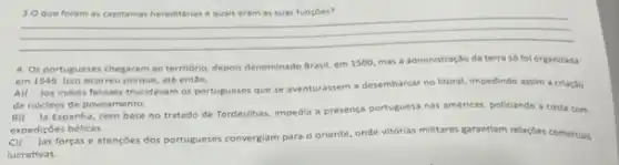 __
4. Os portugueses chegaram ao território, depois denominado Brasil, em 1500, mas a administração da terra só fol organizada
em 1549. isso ocorreu porque, ate entSo,
A)(1) Jos indios ferores trucidavam os portugueses que se aventurassem a desembarcar no litoral, impedindo assim a criação
de nucleos de povoamento.
Ja Espanha, com base no tratado de Tordesilhas impedia a presença portuguesa nas américas, policiando a costa com
expediçōes bélicas.
cx
Jas forças e atençoes dos portugueses convergiam para o oriente, onde vitórias militares garantiam relaçbes comercias
lucrativas.