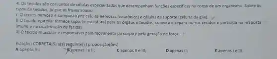 4. Os tecidos são conjuntos de células especializadas que desempenham funções especificas no corpo de um organismo. Sobre os
tipos de tecidos, julgue as frases abaixo.
1. O tecido nervoso é composto por células nervosas (neurônios) e células de suporte (células da glia).
II.O tecido epitelial fornece suporte estrutural para os orgãos e tecidos, conecta e separa outros tecidos e participa na resposta
imune e na cicatrização de feridas.
III.O tecido muscular é responsável pelo movimento do corpo e pela geração de força. F
Esta(ão) CORRETA(S) a(s)proposição(ões).
A apenas III;
apenas le II;
Capenas II e III;
D apenas II;
Eapenas le III.