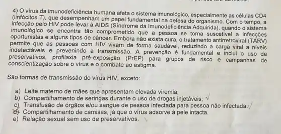 4) Ovirus da imunodeficiência humana afeta o sistema imunológico, especialmente as células CD4
(linfócitos T), que desempenham um papel fundamental na defesa do Com o tempo, a
infecção pelo HIV pode levar à AIDS da Imunodeficiêr cia Adquirida), quando o sistema
imunológico se encontra tão comprometido que a pessoa se torna suscetivel a infecções
oportunistas e alguns tipos de câncer. Embora não exista cura, o tratamento antirretroviral
permite que as pessoas com HIV vivam de forma saudável , reduzindo a carga viral a niveis
indetectáveis e prevenindo a transmissão. A prevenção é fundamental e inclui o uso de
preservativos,profilaxia pré-exposição (PrEP) para grupos de risco e campanhas de
conscientização sobre o virus e o combate ao estigma.
São formas de transmissão do virus HIV, exceto:
a) Leite materno de mães que apresentam elevada viremia;
b) Compartilhamento de seringas durante o uso de drogas injetáveis;
c) Transfusão de órgãos e/ou sangue de pessoa infectada para pessoa não infectada.
compartilhamento de camisas, já que o vírus adsorve à pele intacta.
e) Relação sexual semuso de preservativos.