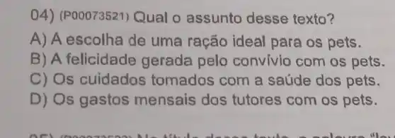 4) (P00073521)Qual o assunto desse texto?
A) A escolha de uma ração ideal para os pets.
B)A felicidade gerada pelo convivio com os pets.
C) Os cuidados tomados com a saúde dos pets.
D) Os gastos mensais dos tutores com os pets.