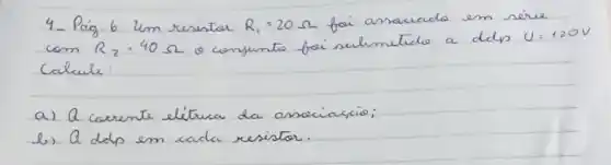 4- Paig. 6 um resistar R_(1)=20 Omega foi ansaciada em série com R_(2)=40 Omega o conjunto foi sulmeticlo a ddp U=120 mathrm(~V) Calcule:
a) A carrente elétrica da assciascio;
b) a ddp em cada resistor.