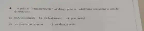 4. A palavra "veementemente" na charge pode ser substituida sem alterar o sentido
do texto por:
a) impetuosamente
b) indolentemente
c) geralmente
d) inconstitucionalmente
e) moderadamente