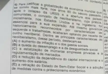 (4) Pampustificar a globalização da
colacso da ups anos 80 do sec mundial que
incialmente, nos Estados nos refle de neoliberalshu cuja pratica.
seculo passado.
historicamente reconnecidos por caracteristicas
de
a sua expansao. Ate governos
eliberal nistes, acabaram optando de
cunho neoliberal. Dentre as principais caracteristicas do
peoliberalismo, desse perlodo
(A) o aumento da o dos gastos
(B) a queda do desemprego e a da desigualdade social
(C) a estatização de inumeras empresas privadas
a regulamentação de mercados
(D) a redução da dependencia do capital internacional e o
aumento dos salários
(E) a retração do Estado de Bem-Estar Social a adoção
de medidas contra o protecionismo econômico