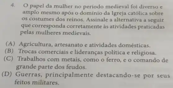 4. papel da mulher no período medieval foi diverso e
amplo mesmo após o domínio da Igreja católica sobre
os costumes dos reinos. Assinale a alternativa a seguir
que corresponda corretamente às atividades praticadas
pelas mulheres medievais.
(A) Agricultura , artesanato e atividades domésticas.
(B) Trocas comerciais e lideranças política e religiosa.
(C)Trabalhos com metais, como o ferro,e o comando de
grande parte dos feudos.
(D)Guerras , principalme nte destacando-se por seus
feitos militares.