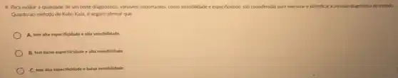 4. Para avaliar a qualidade de um teste diagnóstico varióveis importantes, como sensibilidade e especificidade, sáo consideradas para mensurar e identificar a precisão diagnostica do método.
Quanto ao método de Kato-Katz, é seguro afirmar que:
A. tem alta especificidade e alta sensibilidade.
B. tem baixa especificidade e alta sensibilidade.
C. tem alta especificidade dade e baixa sensibilidade.