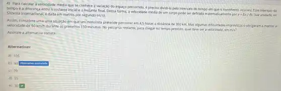 4) Para calcular a velocidade média que se conhece a variação do espaço percorrido, é preciso dividi-la pelo intervalo de tempo em que o movimento ocorreu. Esse Intervalo de
tempo é a diferença entre o instante inicial e o instante final. Dessa forma, a velocidade média de um corpo pode ser definida matematicamente por
v=Delta x/Delta t Sua unidade, no Sistema Internacional, é dada em metros por segundo (m/s)
Assim, considere uma uma situação em que um motorista pretende percorrer em 4,5 horas a distância de 360 km. Mas algumas dificuldades imprevistas obrigaram a manter a
velocidade de 60km/h
durante os primeiros 150 minutos No percurso restante, para chegar no tempo previsto qual deve ser a velocidade, em
m/s?
Assinale a alternativa correta.
Alternativas:
a) 105
b) 90
Alternativa assinalada
c) 70
d) 55
e) 30