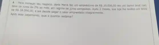 4 Para comecar seu negócio, dona Maria faz um empréstimo de
R 25.000,00 em um benco local com
taxe de juros de 2010
20 mês, em regime de juros compostos . Após 2 meses, sua loja the rendeu um lucro de Rs28.000,00
e ela decide pagar o valor emprestado integralmente.
Ants esse pagamento, qual a quantia restante?