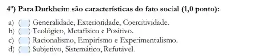 4%) Para Durkheim são características do fato social (1,0 ponto):
a) () Generalidade , Exterioridade , Coercitividade.
b) () Teológico, Metafisico e Positivo.
c) () Racionalismo, Empirismo e Experimentalismo.
d) () Subjetivo, Sistemático , Refutável.