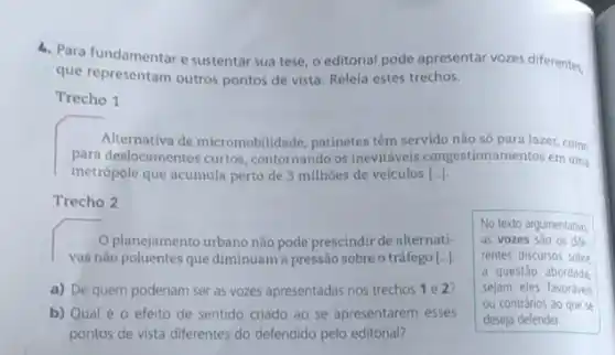 4. Para fundamentar e sustentar sua tese, o editorial pode apresentar vozes differente,
que representam outros pontos de vista. Releia estes trechos.
Trecho 1
Alternativa de micromobilidade , patinetes têm servido não só para lazer, como
para deslocamentos curtos contornando os inevitáveis congestionamentos em uma
metrópole que acumula perto de 3 milhoes de veiculos [ldots ]
Trecho 2
planejamento urbano não pode prescindir de alternati-
vas não poluentes que diminuam a pressão sobre o tráfego [...]
a) De quem poderiam ser as vozes apresentadas nos trechos 1 e 2?
b) Qual é 0 efeito de sentido criado ao se apresentarem esses
pontos de vista diferentes do defendido pelo editorial?
No texto argumentativo
as vozes sao os dife.
rentes discursos sobre
a questão abordada
sejam eles favoráveis
ou contrários ao que se
deseja defender.