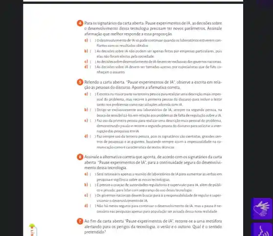 (4) Para os signatários da carta aberta: Pause experimentos delA, as decisoes sobre
desenvolvimento dessa tecnologia precisam ter novos parâmetros. Assinale
afirmação que melhor responde a essa proposição.
a) ( ) O desenvolvimento de IA số pode continuar quando os laboratórios estiverem con-
fiantes com os resultados obtidos.
b) ( ) As decisões sobre IA não podem ser apenas feitas por empresas particulares , pois
elas não foram eleitas pela sociedade
c) ) Asdecisôes sobre desenvolvimentode IA devem serexclusivas dos governos nacionais
d) ) As decisões sobre IA devem ser tomadas apenas por especialistas que de fato co-
nheçam o assunto
(5) Relendo a carta aberta ."Pause experimentos de IA'' observe a escrita em rela-
ção às pessoas do discurso. Aponte a afirmativa correta.
a) ( ) Eescrita na maior parte na terceira pessoa para realizaruma descrição maisimpes-
soal do problema, mas recorre à primeira pessoa do discurso para incluir o leitor
tanto nos problemas como nas soluções advinda com IA
b) ( ) Dirige-se exclusivamente aos laboratórios de IA, sempre na segunda pessoa, na
busca desensibilizá-losem relação aos problemas de falta de regulação sobre a IA
c) ( ) Faz uso da primeira pessoa para realizar uma descrição mais pessoal do problema,
demonstrando paixão e recorre a segunda pessoa do discurso para solicitar a inter-
rupção das pesquisas emIA
d) ) Faz sempre uso da terceira pessoa, pois os signatários são cientistas, grandes cen-
tros de pesquisas e as gigantes, buscando sempre assim a impessoalidade na co
municação comoé caracteristica de textos técnicos
B Assinale a alternativa corretaque aponta, de acordo com os signatários da carta
aberta. "Pause experimentos de IA'', para a continuidade segura do desenvolvi-
mento dessa tecnologia.
a) ( ) Será necessária apenas a reunião de laboratórios de IA para aumentaras verbasem
pesquisa e vigilância sobre as novas tecnologias.
b) ) É preciso a criação de autoridades reguladorase supervisão para IA, além de públi-
coe privado, para lidar com segurança do uso dessa tecnologia.
c) ) Osgovernos nacionais devem buscar parasi a responsabilidade de regulare super-
visionaro desenvolvimentode IA.
d) ) Não há meios seguros para continuaro desenvolvimento de IA, mas a pausa éne-
cessária nas pesquisas apenas para população ser avisada dessa nova realidade.
Ao fim da carta aberta "Pause experimentos de IA'' recorre-se a uma metáfora
alertando para os perigos da tecnologia: o verão e o outono. Qual é o sentido
pretendido?