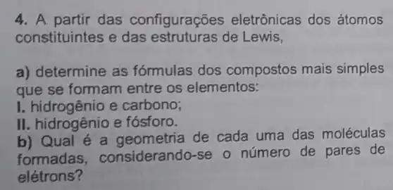 4. A partir das configuraç ões eletrônicas dos átomos
constituintes e das estruturas de Lewis,
a) determine as fórmulas dos compostos mais simples
que se formam entre os elementos:
I. hidrogênio e carbono;
II. hidrogênio e fósforo.
b) Qual é a geometria de cada uma das moléculas
formadas , considerando-se o número de pares de
elétrons?