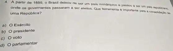 4. A partir de 1889 , o Brasil deixou de ser um pais monárquico e passou a ser urn pais republicano,
onde os governantes passaram a ser eleitos Que forramenta é importante para a consolidação de
uma República?
a) Exército
b) presidente
c) voto
d) O parlamentar