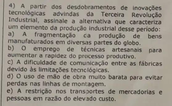 4) A partir dos desdobramentos de inovações
tecnológica advindas da Terceira Revolução
Industrial,assinale a alternativa que caracteriza
um elemento da produção industrial desse período:
a)mentação da produção de bens
manufaturados em diversas partes do globo.
b) 0 emprego de técnicas artesanais para
aumentar a rapidez do processo produtivo.
c) A dificuldade de comunicação entre as fábricas
devido às limitações tecnológicas.
d) 0 uso de mão de obra multo barata para evitar
perdas nas linhas de montagem.
e) A restrição nos transportes de mercadorias e
pessoas em razão do elevado custo.