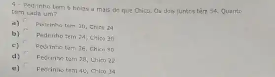 4- Pedrinho tem 6 bolas a mais do que Chico. Os dois juntos têm 54 Quanto
tem cada um?
a)
Pedrinho tem 30 , Chico 24
b)
Pedrinho tem 24 , Chico 30
c) Pedrinho tem 36 , Chico 30
d) Pedrinho tem 28 , Chico 22
e) Pedrinho tem 40 , Chico 34