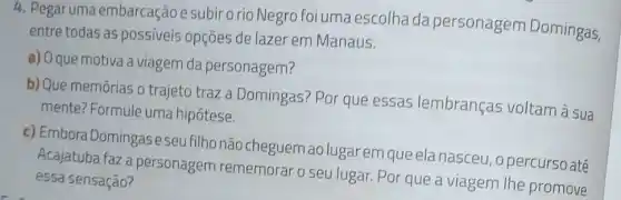 4. Pegaruma embarcação e subir o rio Negro foi uma escolha da personagem Domingas,
entre todas as possiveis opçōes de lazer em Manaus.
a) O que motiva a viagem da personagem?
b) Que memórias o trajeto traz a Domingas? Por que essas lembranças voltam à sua
mente? Formule uma hipótese.
c)Embora Domingaseseu filho não cheguem ao lugar em que ela nasceu, opercurso até
Acajatuba faza personagem rememorar o seu lugar. Por que a viagem the promove
essa sensação?