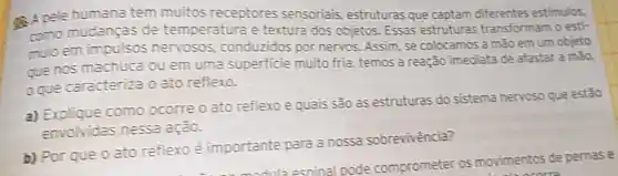 (4) A pele humana tem muitos receptores sensorials,estruturas que captam diferentes estimulos,
como mudanças de temperatura e textura dos objetos Essas estruturas transformam o esti-
mulo em impulsos nervosos conduzidos por nervos. Assim, se colocamos a mão em um objeto
que nos machuca ou em uma superficie muito fria temos a reação imediata de afastar a mão,
oque caracteriza 0 ato reflexo.
a) Explique como ocorre o ato reflex e quais sao as estruturas do sistema nervoso que estão
envolvidas nessa ação.
b) Por que o ato reflexo é importante para a nossa sobrevivência?
esninal pode comprometer os movimentos de pernase