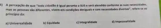 4) A percepção de que "todo cidadão é igual perante o SUS e será atendido conforme as suas necessidades,
mas as pessoas são diferentes vivem em condições desiguais e com necessidades diversas", refere-se ao
princípio da:
a)Universalidade
b) Equidade
c) Integralidade
d)Impessoalidade