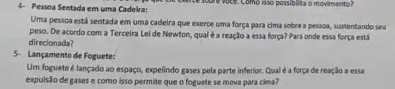 4- Pessoa Sentada em uma Cadeira:
Uma pessoa está sentada em uma cadeira que exerce uma força para cima sobre a pessoa , sustentando seu
peso. De acordo com a Terceira Lei de Newton qual é a reação a essa força? Para onde essa força está
direcionada?
5- Lançamento de Foguete:
Um foguete é lançado ao espaço , expelindo gases pela parte inferior Qualé a força de reação a essa
expulsão de gases e como isso permite que o foguete se mova para cima?