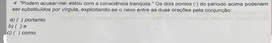 4 "Podem acusar-me: estou com a consciência tranqüila."Os dois pontos (:) do periodo acima poderiam
ser substituidos por virgula explicitando-se o nexo entre as duas orações pela conjunção:
a) ( ) portanto
b)( )e
c) ( ) como