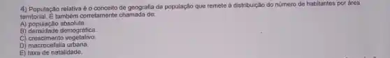 4) População relativa éo conceito de geografia da população que remete à distribuição do número de habitantes por área
territorial. overrightarrow (E) também corretamente chamada de:
A) população absoluta.
B) densidade demográfica
C)crescimento vegetativo.
D) macrocefalia urbana.
E) taxa de natalidade.