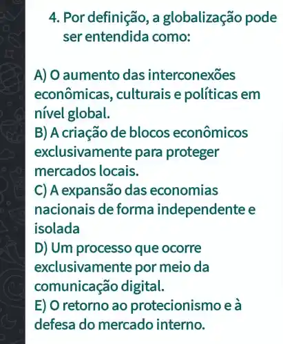 4. Por definição, a globalizas ão pode
ser entendida como:
A) O aumento das interconexoes
econômica s, culturais e políticas em
nivel global.
B) A criação de blocos econômicos
exclusivamente para proteger
mercados locais.
C) A expansão das economias
nacionais de forma independente e
isolada
D) Um processo que ocorre
exclusivamente por meio da
comunica ão digital.
E) O retorno ao protecioni smo e a
defesa do mercado interno.