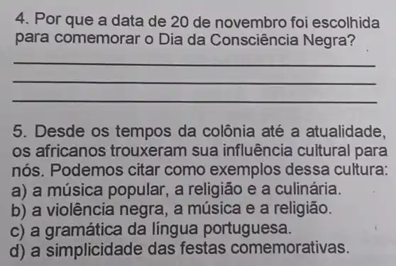 4. Por que a data de 20 de novembro foi escolhida
para comemorar o Dia da Negra?
__
5. Desde os tempos da colônia até a atualidade,
os africanos , trouxeram sua influência cultural para
nós . Podemos citar como exemplos dessa cultura:
a) a música popular, a religião e a culinária.
b) a violência negra, a música e a religião.
c) a g amática da língua portuguesa.
d) a simplicid ade das festas comemorativas.