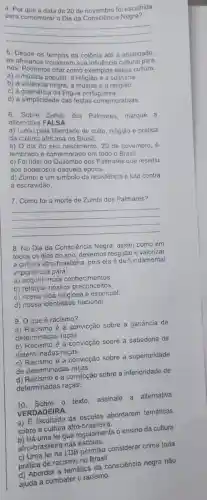 4. Por que a data de 20 de novembro fol escolhida
para comemorar o Dia da Consciência Negra?
__
5. Desde os tempos da colônia até a atualidade,
os africanos trouxeram sua influência cultural para
nós. Podemos citar como exemplos dessa cultura:
a) a música popular a religião e a culinária.
b) a violência negra a música e a religião.
c) a gramática da lingua portuguesa.
d) a simplicidade das festas comemorativas.
6. Sobre Zumbi dos Palmares, marque a
alternativa FALSA:
a) Lutou pela liberdade de culto, religião e prática
da cultura africana no Brasil.
b) Odia do seu nascimento, 20 de novembro, é
lembrado e comemorado em todo o Brasil.
c) Foilider do Quilombo dos Palmares que resistiu
aos poderosos daquela época.
d) Zumbi é um simbolo da resistência e luta contra
a escravidão.
7. Como foi a morte de Zumbi dos Palmares?
__
8. No Dia da Consciência Negra, assim como em
todos os dias do ano, devemos resgatare valorizar
a cultura afro-brasileira pois ela é de fundamental
importância para:
a) adquirir mais conhecimentos.
b) reforçar nossos preconceitos.
c) nossa vida religiosa e espiritual.
d) nossa identidade nacional.
9. O que é racismo?
a) Racismo é a convicção sobre a ganáncia de
determinadas raças.
b) Racismo é a convicção sobre a sabedoria de
determinadas raças.
c) Racismo é a convicção sobre a superioridade
de determinadas raças.
de determin é a convicção sobre a inferioridade de
determinadas raças.
10. Sobre o
texto, assinale a alternativa
VERDADEIRA
às escolas abordarem temáticas
sobre a cultura afro -brasileira.
sobre a cu lei que regulamenta o ensino da cultura
afro-brasileira nas escolas.
afro-brasileira DB permitiu considerar crime toda
prática de racismono
d) Abordar a temática da consciência negra não
ajuda a combater o racismo.