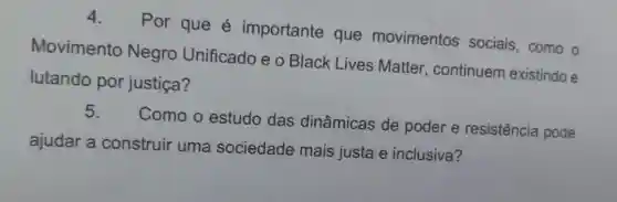 4. Por que é importante que movimentos sociais, como o
Movimento Negro Unificado e o Black Lives Matter, continuem existindo e
lutando por justiça?
5.
Como o estudo das dinâmicas de poder e resistência pode
ajudar a construir uma sociedade mais justa e inclusiva?