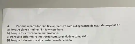 4. Por que o narrador não fica apreensivo com o diagnóstico de estar desenganado?
a) Porque ele e a mulher já não viviam bem.
b) Porque fora trocado na maternidade.
c) Porque a enfermeira Ihe tratou com serenidade e compaixão.
(d) Porque tudo em sua vida costumava dar errado.