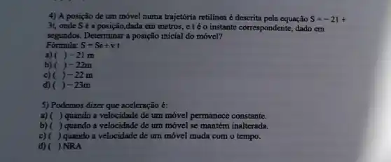 4) A posição de um móvel numa trajetória retilínea é descrita pela equação S=-21+
3t, onde S é a posição,dada em metros, etéo instante correspondente, dado em
segundos. Determinar a posição inicial do móvel?
Fórmula: S=S_(0)+vt
a) ()-21m
b) ()-22m
c) ( ()-22m
d) ( ()-23m
5) Podemos dizer que aceleração é:
a) () quando a velocidade de um móvel permanece constante.
b) () quando a velocidade de um móvel se mantém inalterada.
c)( ) quando a velocidade de um móvel muda com o tempo.
d) ) NRA