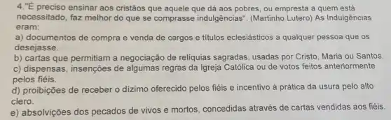 4."É preciso ensinar aos cristãos que aquele que dá aos pobres, ou empresta a quem está
necessitado, faz melhor do que se comprasse indulgências''. (Martinho Lutero) As Indulgências
eram:
a) documentos de compra e venda de cargos e títulos eclesiásticos a qualquer pessoa que OS
desejasse.
b) cartas que permitiam a negociação de relíquias sagradas usadas por Cristo Maria ou Santos
c) dispensas , insenções de algumas regras da Igreja Católica ou de votos feitos anteriormente
pelos fiéis.
d) proibições de receber o dizimo oferecido pelos fiéis e incentivo à prática da usura pelo alto
clero.
e) absolvições dos pecados de vivos e mortos, concedidas através de cartas vendidas aos fiéis