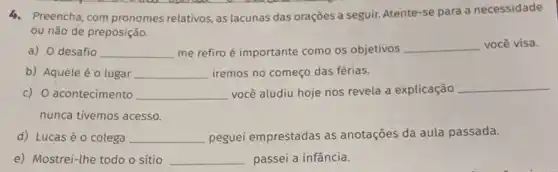 4. Preencha, com pronomes relativos, as lacunas das orações a seguir. Atente-se para a necessidade
ou não de preposição.
a) 0 desafio __ me refiro é importante como os objetivos
__ você visa.
b) Aquele éo lugar __ iremos no começo das férias.
c) O acontecimento __ você aludiu hoje nos revela a explicação
__
nunca tivemos acesso.
d) Lucas é o colega __ peguei emprestadas as anotações da aula passada.
e) Mostrei-the todo o sítio __ passei a infância.