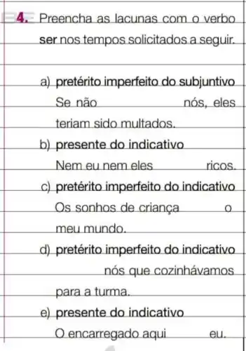 4. Preencha as lacunas com o verbo
ser nos tempos solicitados a seguir.
square 
a)pretérito imperfeito do subjuntivo
Se não	nós,eles
teriam sido multados.
Os sonhos de criança
meu mundo.
e) presente do indicativo