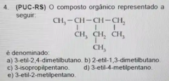 4. (PUC-R S) O composto orgânico representado a
seguir:
é denominado:
CH_(3)-CH_(3)-CH_(1)-CH_(2) CH_(3)CH_(2)CH_(3) CH_(3)
a) 3-etil -2,4-dimetilbuta no. b) 2-etil-1 ,3-dimetilbutano.
c) 3-isopropilpentano.
d) 3-etil-4 -metilpentano.
e) 3-etil -2-metilpentano.