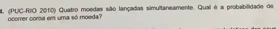 4. (PUC-RIO 2010)Quatro moedas são lançadas simultaneamente. Qual é a probabilidade de
ocorrer coroa em uma só moeda?