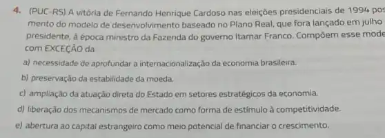 4. (PUC-RS) A vitória de Fernando Henrique Cardoso nas eleições presidenciais de 1994 pos
mento do modelo de desenvolvimento baseado no Plano Real, que fora lançado em julho
presidente, à época ministro da Fazenda do governo Itamar Franco . Compōem esse mode
com EXCEçãO da
a) necessidade de aprofundar a internacionalização da economia brasileira.
b) preservação da estabilidade da moeda.
c) ampliação da atuação direta do Estado em setores estratégicos da economia.
d) liberação dos mecanismos de mercado como forma de estímulo à competitividade.
e) abertura ao capital estrangeiro como meio potencial de financiar o crescimento.