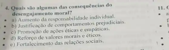 4. Quais são algumas das consequências do
desengajam ento moral?
a) Aumento da responsabili dade individual.
b) Justificação de comportam ntos prejudiciais.
c) Promoção de ações éticas e empáticas.
d) Reforço de valores morais e éticos.
e) Fortalecim ento das relações sociais.
11.
a