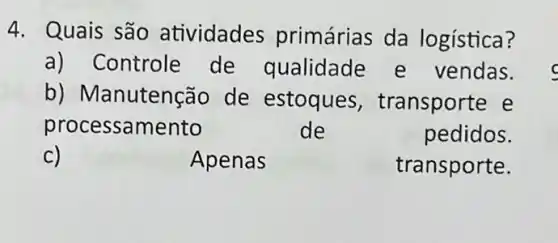 4. Quais são atividades primárias da logística?
a) Controle de qualidade e vendas.
b) Ma nutenção de estoques , transporte e
processamento	de	pedidos.
c)	Apenas	transporte.