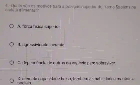 4.- Quais são os motivos para a posição superior do Homo Sapiens na
cadeia alimentar?
A. força fisica superior.
B. agressividade inerente.
C. dependência de outros da espécie para sobreviver.
D. além da capacidade fisica, também as habilidades mentais e
sociais.