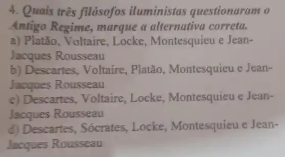 4. Quais três filósofos iluministas questionaram o
Antigo Regime,, marque a alternativa correta.
a) Platão , Voltaire, Locke , Montesquieu e Jean-
Jacques Rousseau
b) Descartes , Voltaire, Platão , Montesquieu e Jean-
Jacques Rousseau
c) Descartes Voltaire, Locke , Montesquieu e Jean-
Jacques Rousseau
d) Descartes . Sócrates ,Locke , Montesquieu e Jean-
Jacques Rousseau