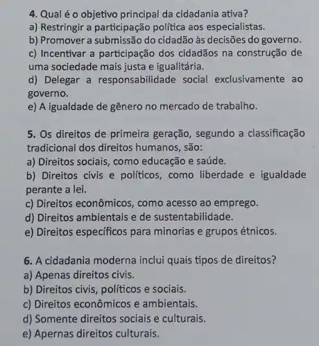 4. Qual é 0 objetivo principal da cidadania ativa?
a) Restringir a participação política aos especialistas.
b) Promover a do cidadão às decisões do governo.
c) Incentivar a participação dos cidadãos na construção de
uma sociedade mais justa e igualitária.
d) Delegar a responsabilidade social exclusivamente ao
governo.
e) A igualdade de gênero no mercado de trabalho.
5. Os direitos de primeira geração , segundo a classificação
tradicional dos direitos humanos, são:
a) Direitos sociais, como educação e saúde.
b) Direitos civis e políticos, como liberdade e igualdade
perante a lei.
c) Direitos econômicos , como acesso ao emprego.
d) Direitos ambientais e de sustentabilidade.
e) Direitos especificos para minorias e grupos étnicos.
6. A cidadania moderna inclui quais tipos de direitos?
a) Apenas direitos civis.
b) Direitos civis políticos e sociais.
c) Direitos econômicos e ambientais.
d) Somente direitos sociais e culturais.
e) Apernas direitos culturais.