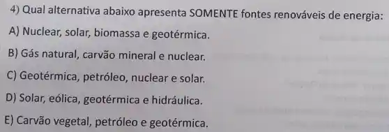 4) Qual alternativa abaixo apresenta SOMENTE fontes renováveis de energia:
A) Nuclear , solar, biomassa e geotérmica.
B) Gás natural , carvão mineral e nuclear.
C) Geotérmica petróleo , nuclear e solar.
D) Solar, eólica , geotérmica e hidráulica.
E) Carvão vegetal petróleo e geotérmica.