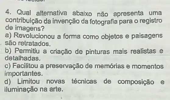 4. Qual alternativa abaixo não apresenta uma
contribuição da invenção da fotografia para o registro
de imagens?
a) Revolucionou a forma como objetos e paisagens
são retratados.
b) Pemitiu a criação de pinturas mais realistas e
detalhadas.
c) Facilitou a preservação de memórias e momentos
importantes.
d) Limitou novas técnicas de composição e
iluminação na arte.