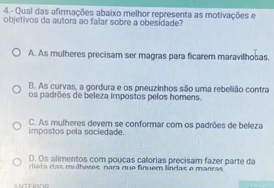 4. Qual das afirmações abaixo melhor representa as motivações e
objetivos da autora ao falar sobre a obesidade?
A. As mulheres precisam ser magras para ficarem maravilhosas.
B. As curvas, a gordura e os pneuzinhos são uma rebelião contra
os padrões de beleza impostos pelos homens.
C. As mulheres devem se conformar com os padrões de beleza
impostos pela sociedade.
D. Os alimentos com poucas calorias precisam fazer parte da
dieta das mulheres nara nue e manras